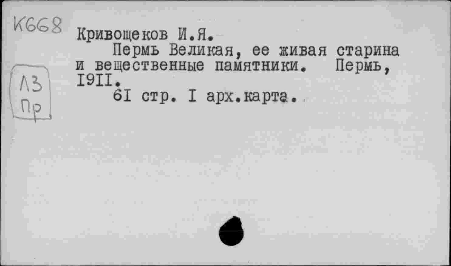 ﻿KG&g
/\Ъ
Кривощеков И.Я.
Пермь Великая, ее живая старина и вещественные памятники. Пермь, I9II.
61 стр. I арх.карта.